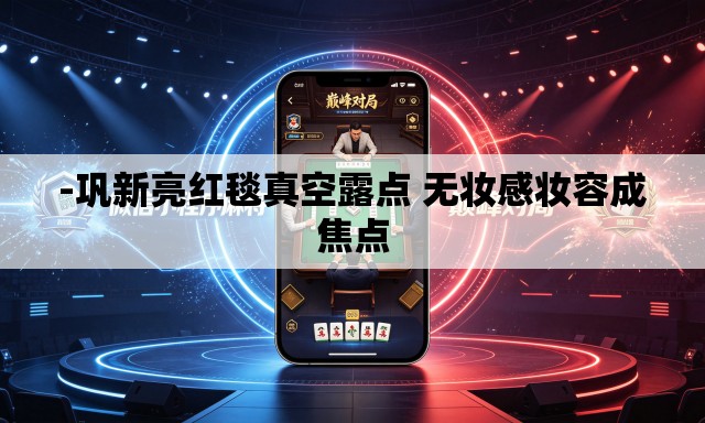 -巩新亮红毯真空露点 无妆感妆容成焦点