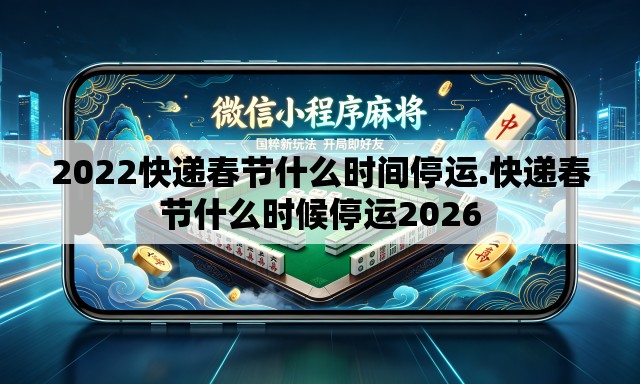 2022快递春节什么时间停运.快递春节什么时候停运2026 2022快递春节什么时间停运.快递春节什么时候停运2026