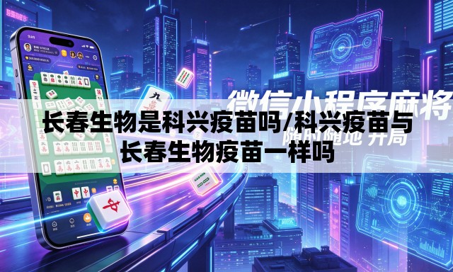 长春生物是科兴疫苗吗/科兴疫苗与长春生物疫苗一样吗 长春生物是科兴疫苗吗/科兴疫苗与长春生物疫苗一样吗