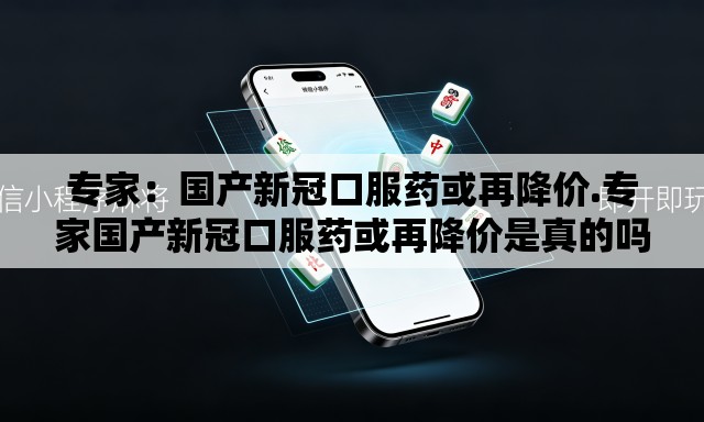 专家：国产新冠口服药或再降价.专家国产新冠口服药或再降价是真的吗