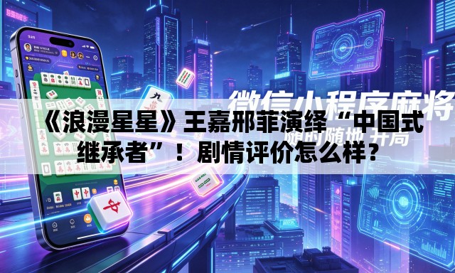 《浪漫星星》王嘉邢菲演绎“中国式继承者”！剧情评价怎么样？