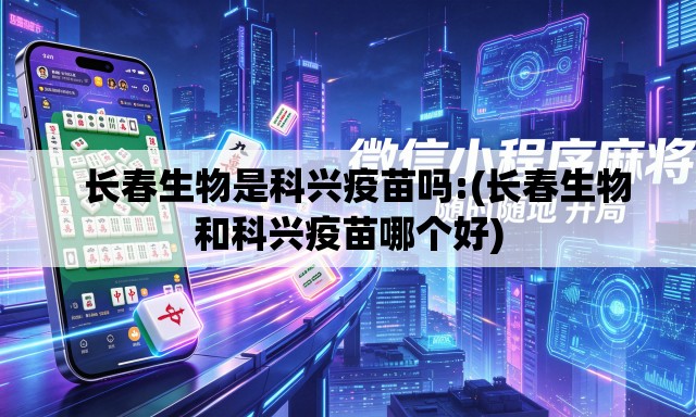   长春生物是科兴疫苗吗:(长春生物和科兴疫苗哪个好)