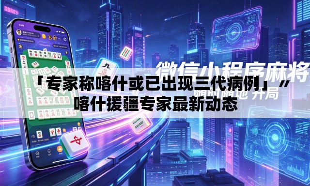 「专家称喀什或已出现三代病例」〃喀什援疆专家最新动态 「专家称喀什或已出现三代病例」〃喀什援疆专家最新动态